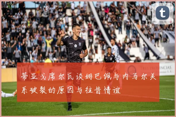 蒂亚戈席尔瓦谈姆巴佩与内马尔关系破裂的原因与往昔情谊