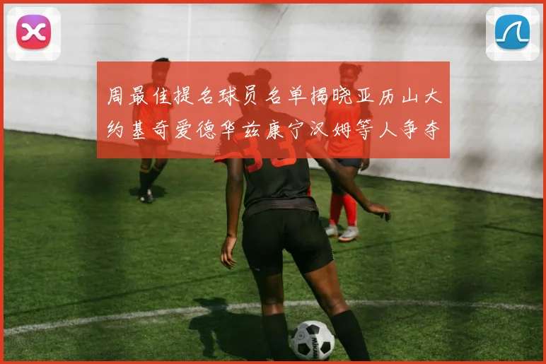 周最佳提名球员名单揭晓亚历山大约基奇爱德华兹康宁汉姆等人争夺荣誉