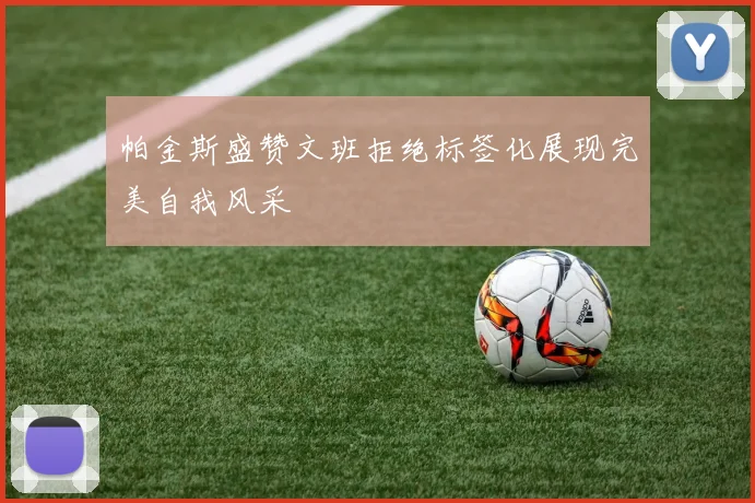 帕金斯盛赞文班拒绝标签化展现完美自我风采