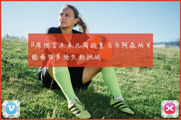 B席坦言未来几周战皇马与阿森纳可能面临多场失利挑战