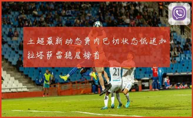 土超最新动态费内巴切状态低迷加拉塔萨雷稳居榜首