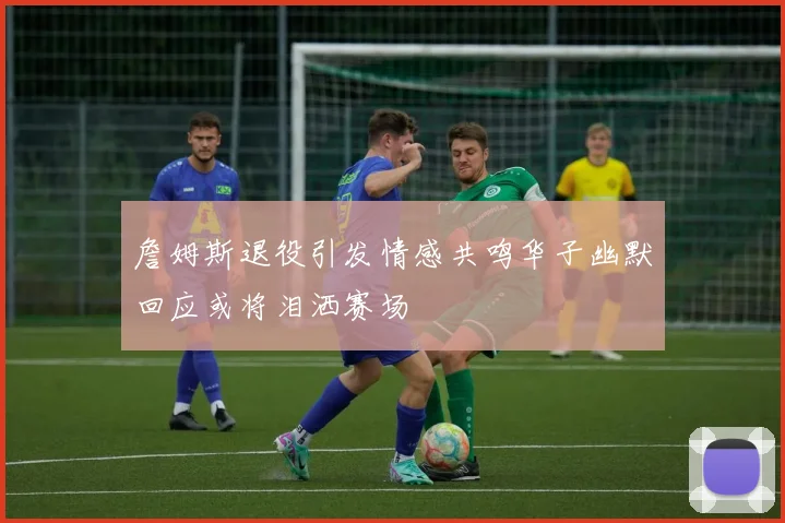 詹姆斯退役引发情感共鸣华子幽默回应或将泪洒赛场
