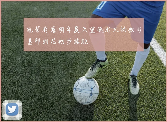 孔蒂有意明年夏天重返尤文执教与基耶利尼初步接触