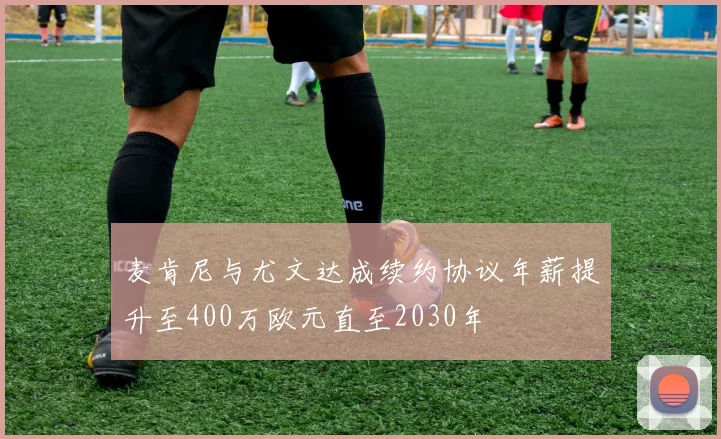 麦肯尼与尤文达成续约协议年薪提升至400万欧元直至2030年