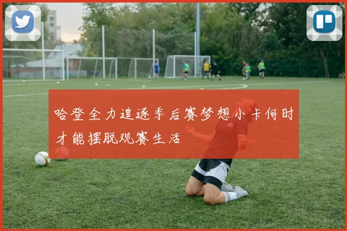 哈登全力追逐季后赛梦想小卡何时才能摆脱观赛生活