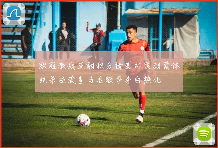 欧冠激战正酣积分榜变幻莫测葡体绝杀逆袭皇马名额争夺白热化