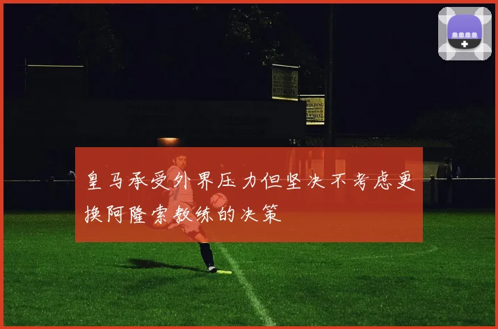 皇马承受外界压力但坚决不考虑更换阿隆索教练的决策