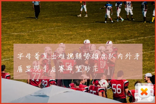 字母哥复出难挽颓势雄鹿队内外矛盾显现季后赛希望渺茫