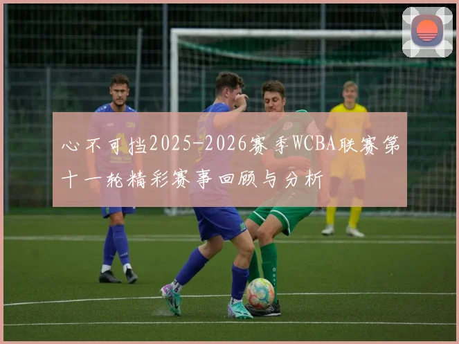 心不可挡2025-2026赛季WCBA联赛第十一轮精彩赛事回顾与分析