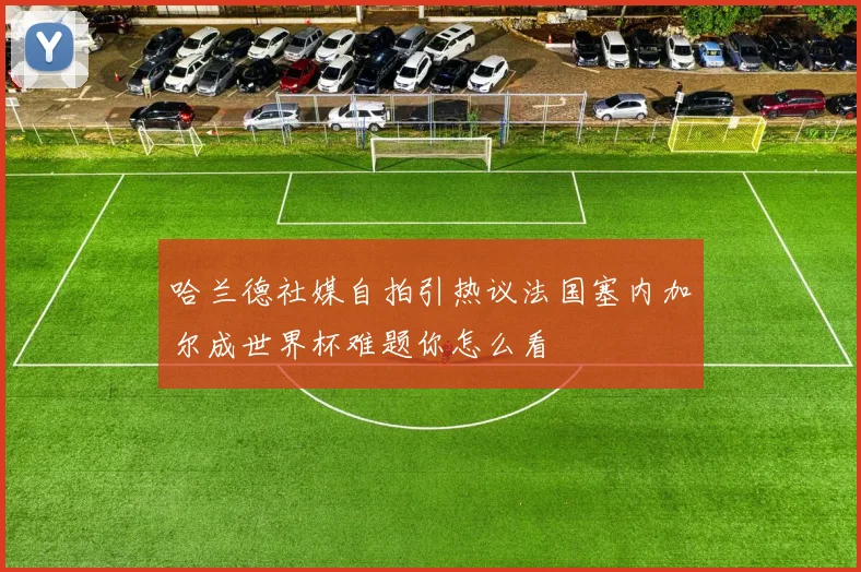 哈兰德社媒自拍引热议法国塞内加尔成世界杯难题你怎么看