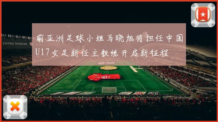 前亚洲足球小姐马晓旭将担任中国U17女足新任主教练开启新征程