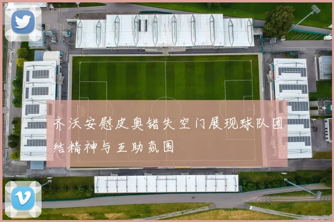 齐沃安慰皮奥错失空门展现球队团结精神与互助氛围