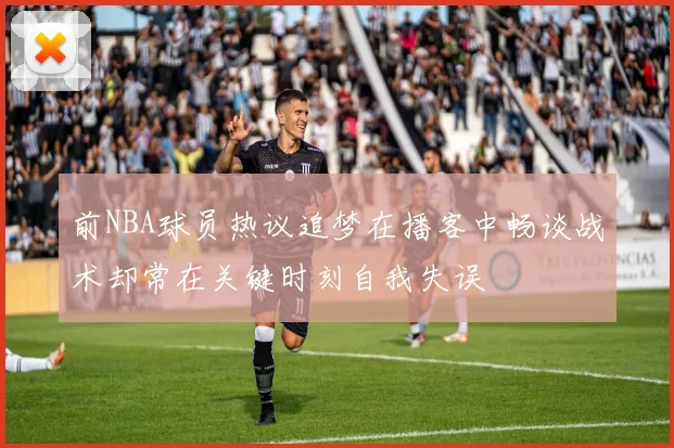 前NBA球员热议追梦在播客中畅谈战术却常在关键时刻自我失误