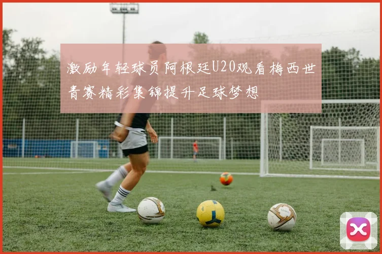 激励年轻球员阿根廷U20观看梅西世青赛精彩集锦提升足球梦想