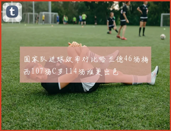国家队进球效率对比哈兰德46场梅西107场C罗114场谁更出色