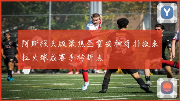 阿斯报头版聚焦圣霍安神奇扑救米拉头球成赛季转折点