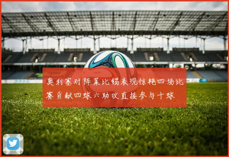 奥利塞对阵莱比锡表现惊艳四场比赛贡献四球六助攻直接参与十球