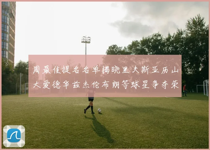 周最佳提名名单揭晓里夫斯亚历山大爱德华兹杰伦布朗等球星争夺荣誉