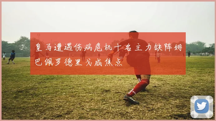 皇马遭遇伤病危机十名主力缺阵姆巴佩罗德里戈成焦点