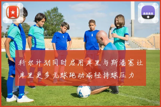 科尔计划同时启用库里与斯潘塞让库里更多无球跑动减轻持球压力