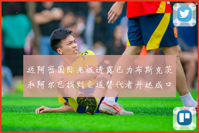 迈阿密国际老板透露已为布斯克茨和阿尔巴找到合适替代者并达成口头协议