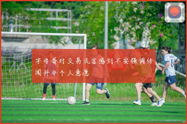 字母哥对交易流言感到不安强调传闻并非个人意愿