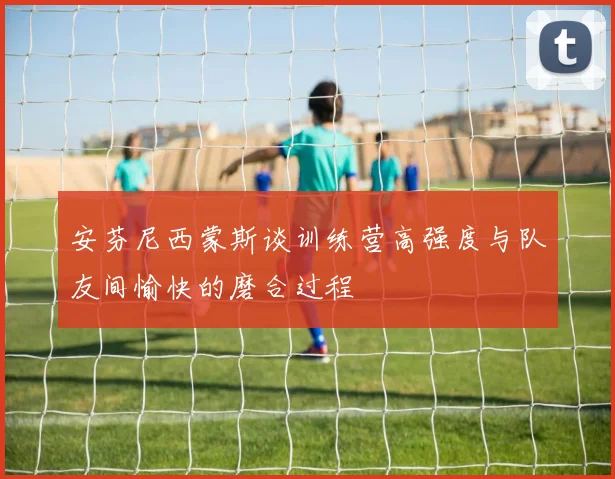 安芬尼西蒙斯谈训练营高强度与队友间愉快的磨合过程