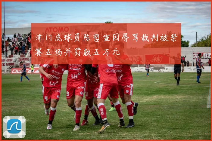 津门虎球员陈哲宣因辱骂裁判被禁赛五场并罚款五万元