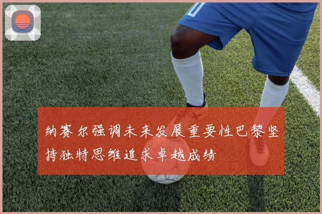 纳赛尔强调未来发展重要性巴黎坚持独特思维追求卓越成绩