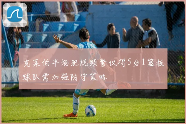 克莱伯半场犯规频繁仅得5分1篮板球队需加强防守策略