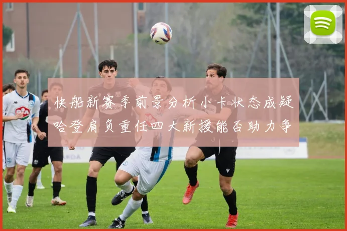 快船新赛季前景分析小卡状态成疑哈登肩负重任四大新援能否助力争冠