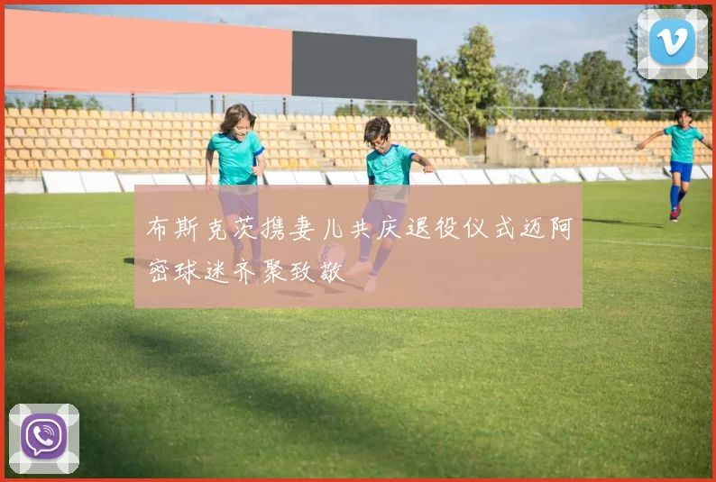 布斯克茨携妻儿共庆退役仪式迈阿密球迷齐聚致敬
