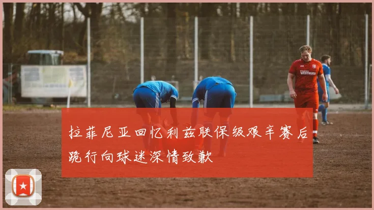 拉菲尼亚回忆利兹联保级艰辛赛后跪行向球迷深情致歉