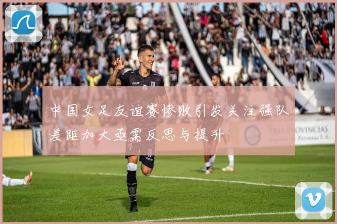 中国女足友谊赛惨败引发关注强队差距加大亟需反思与提升