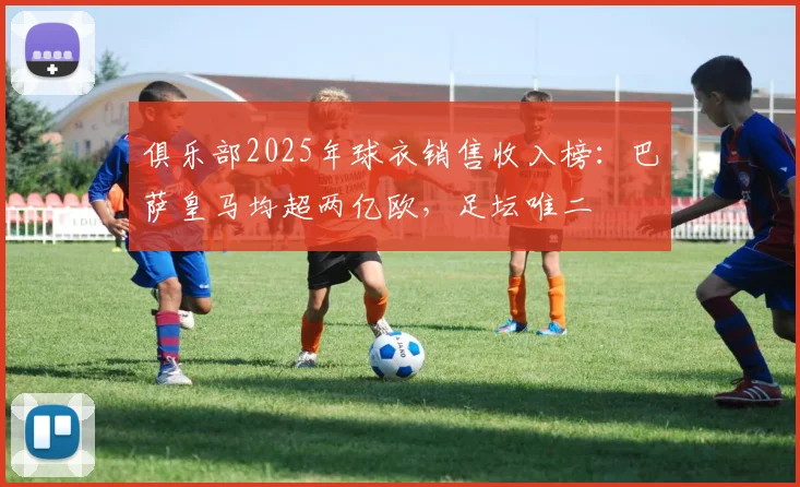 俱乐部2025年球衣销售收入榜：巴萨皇马均超两亿欧，足坛唯二